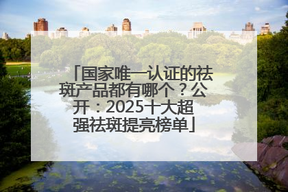 国家唯一认证的祛斑产品都有哪个？公开：2025十大超强祛斑提亮榜单