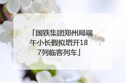 国铁集团郑州局端午小长假拟增开187列临客列车