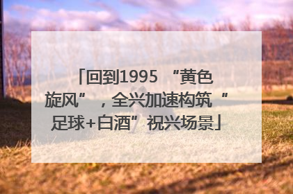 回到1995 “黄色旋风”，全兴加速构筑“足球+白酒”祝兴场景