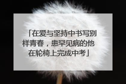 在爱与坚持中书写别样青春，患罕见病的他在轮椅上完成中考