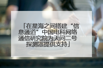 在星海之间搭建“信息通道”中国电科网络通信研究院为天问二号探测器提供支持