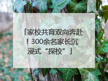 家校共育双向奔赴！300余名家长沉浸式“探校”
