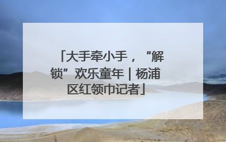 大手牵小手，“解锁”欢乐童年｜杨浦区红领巾记者