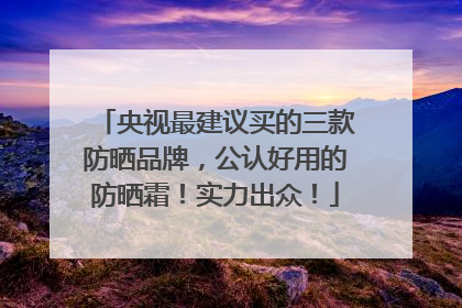 央视最建议买的三款防晒品牌,公认好用的防晒霜!实力出众!