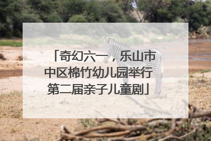 奇幻六一，乐山市中区棉竹幼儿园举行第二届亲子儿童剧