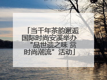 当千年茶韵邂逅国际时尚安溪举办“品世遗之味 赏时尚潮流”活动