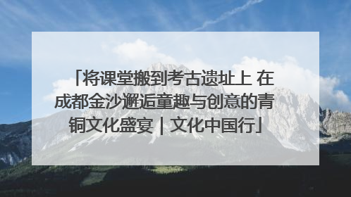 将课堂搬到考古遗址上 在成都金沙邂逅童趣与创意的青铜文化盛宴｜文化中国行