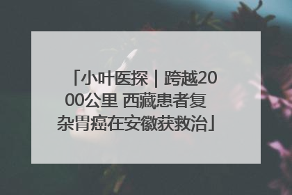 小叶医探｜跨越2000公里 西藏患者复杂胃癌在安徽获救治