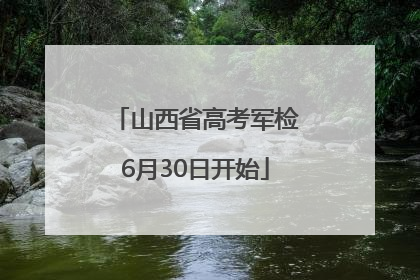 山西省高考军检6月30日开始