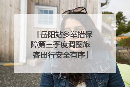 岳阳站多举措保障第三季度调图旅客出行安全有序