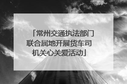 常州交通执法部门联合属地开展货车司机关心关爱活动