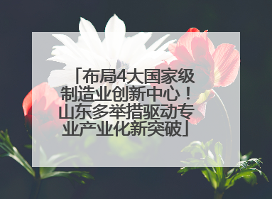 布局4大国家级制造业创新中心！山东多举措驱动专业产业化新突破