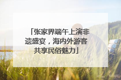 张家界端午上演非遗盛宴，海内外游客共享民俗魅力