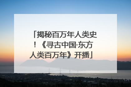 揭秘百万年人类史！《寻古中国·东方人类百万年》开播