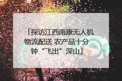 探访江西南康无人机物流配送 农产品十分钟“飞出”深山