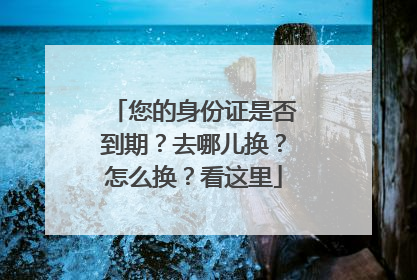您的身份证是否到期？去哪儿换？怎么换？看这里