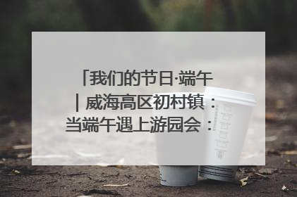 我们的节日·端午｜威海高区初村镇：当端午遇上游园会：来一场“粽”享欢乐的趣味冒险！