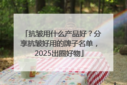 抗皱用什么产品好？分享抗皱好用的牌子名单，2025出圈好物