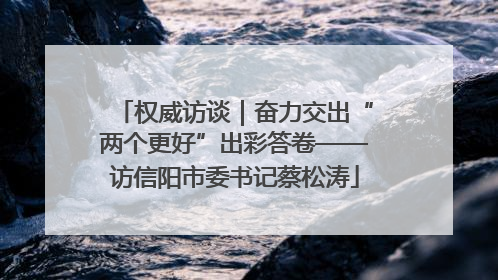 权威访谈｜奋力交出“两个更好”出彩答卷——访信阳市委书记蔡松涛