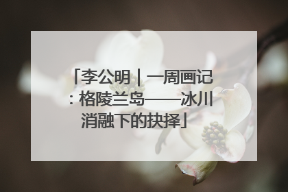 李公明｜一周画记：格陵兰岛——冰川消融下的抉择