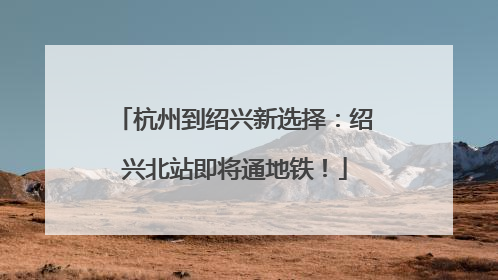 杭州到绍兴新选择：绍兴北站即将通地铁！