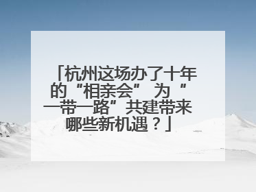 杭州这场办了十年的“相亲会” 为“一带一路”共建带来哪些新机遇？
