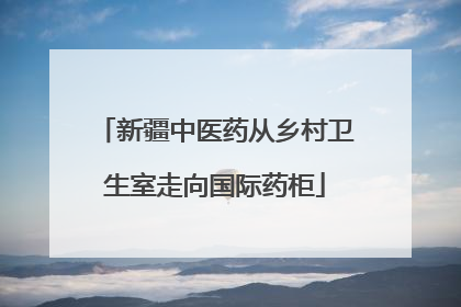新疆中医药从乡村卫生室走向国际药柜