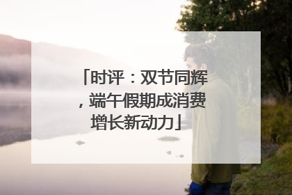时评：双节同辉，端午假期成消费增长新动力