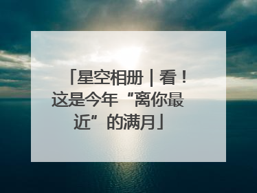星空相册｜看！这是今年“离你最近”的满月