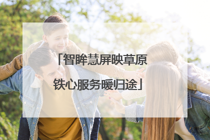 智眸慧屏映草原 铁心服务暖归途