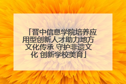 晋中信息学院培养应用型创新人才助力地方文化传承 守护非遗文化 创新学校美育
