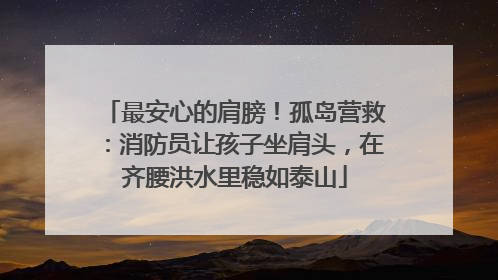 最安心的肩膀！孤岛营救：消防员让孩子坐肩头，在齐腰洪水里稳如泰山