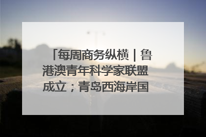 每周商务纵横｜鲁港澳青年科学家联盟成立；青岛西海岸国际能源自贸港启用