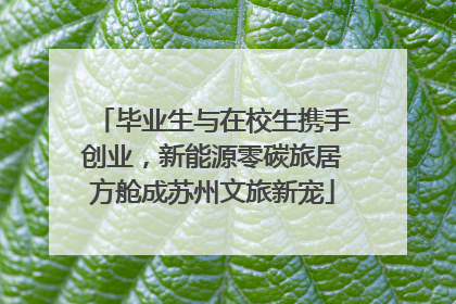 毕业生与在校生携手创业，新能源零碳旅居方舱成苏州文旅新宠