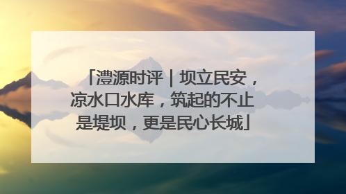 澧源时评｜坝立民安，凉水口水库，筑起的不止是堤坝，更是民心长城