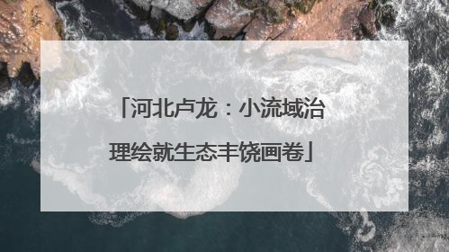 河北卢龙：小流域治理绘就生态丰饶画卷