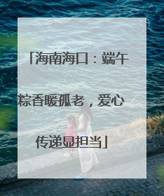 海南海口：端午粽香暖孤老，爱心传递显担当