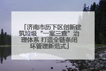 济南市历下区创新建筑垃圾“一案三查”治理体系 打造全链条闭环管理新范式