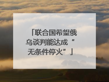 联合国希望俄乌谈判能达成“无条件停火”