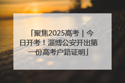 聚焦2025高考｜今日开考！淄博公安开出第一份高考户籍证明