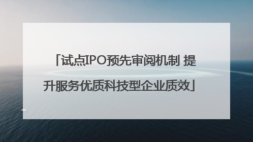 试点IPO预先审阅机制 提升服务优质科技型企业质效