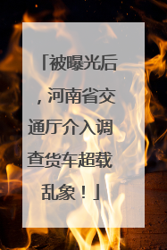 被曝光后，河南省交通厅介入调查货车超载乱象！