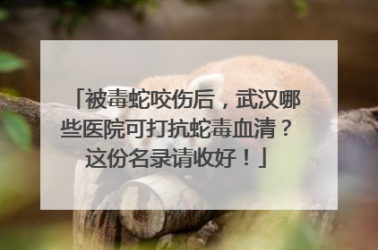 被毒蛇咬伤后，武汉哪些医院可打抗蛇毒血清？这份名录请收好！