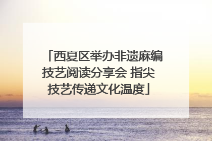 西夏区举办非遗麻编技艺阅读分享会 指尖技艺传递文化温度