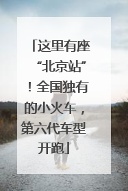 这里有座“北京站”！全国独有的小火车，第六代车型开跑