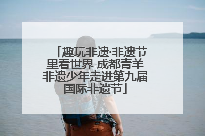 趣玩非遗·非遗节里看世界 成都青羊非遗少年走进第九届国际非遗节