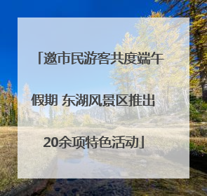 邀市民游客共度端午假期 东湖风景区推出20余项特色活动