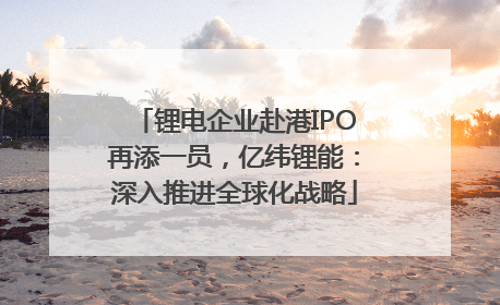 锂电企业赴港IPO再添一员，亿纬锂能：深入推进全球化战略