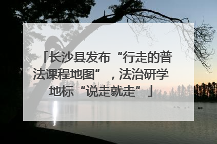 长沙县发布“行走的普法课程地图”，法治研学地标“说走就走”