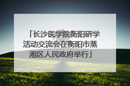 长沙医学院衡阳研学活动交流会在衡阳市蒸湘区人民政府举行